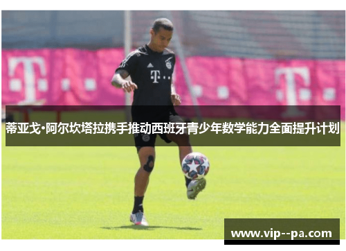 蒂亚戈·阿尔坎塔拉携手推动西班牙青少年数学能力全面提升计划