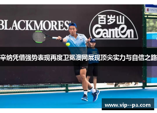 辛纳凭借强势表现再度卫冕澳网展现顶尖实力与自信之路 辛纳凭借强势表现再度卫冕澳网展现顶尖实力与自信之路