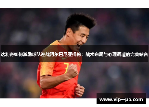 达利奇如何激励球队迎战阿尔巴尼亚揭秘：战术布局与心理调适的完美结合