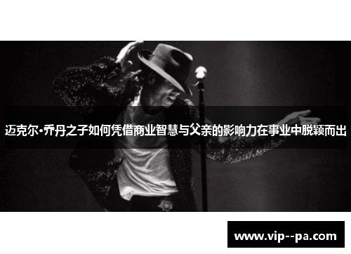 迈克尔·乔丹之子如何凭借商业智慧与父亲的影响力在事业中脱颖而出