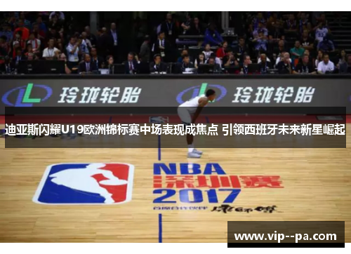 迪亚斯闪耀U19欧洲锦标赛中场表现成焦点 引领西班牙未来新星崛起