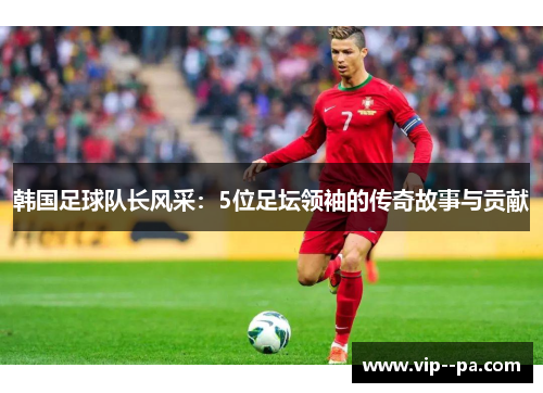 韩国足球队长风采：5位足坛领袖的传奇故事与贡献
