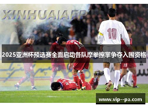 2025亚洲杯预选赛全面启动各队摩拳擦掌争夺入围资格