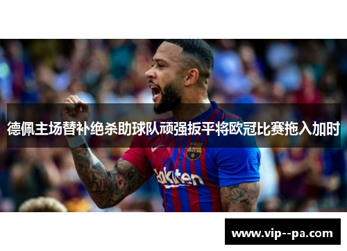 德佩主场替补绝杀助球队顽强扳平将欧冠比赛拖入加时 德佩主场替补绝杀助球队顽强扳平将欧冠比赛拖入加时