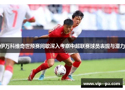 伊万科维奇世预赛间歇深入考察中超联赛球员表现与潜力 伊万科维奇世预赛间歇深入考察中超联赛球员表现与潜力