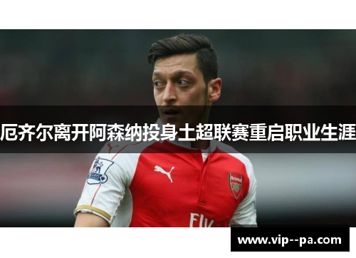厄齐尔离开阿森纳投身土超联赛重启职业生涯 厄齐尔离开阿森纳投身土超联赛重启职业生涯