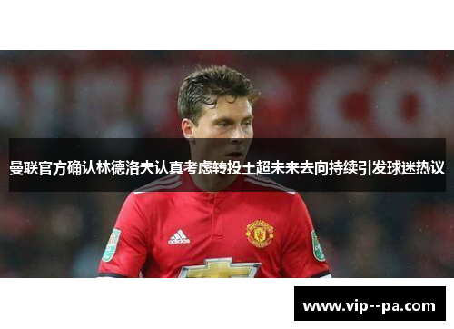 曼联官方确认林德洛夫认真考虑转投土超未来去向持续引发球迷热议