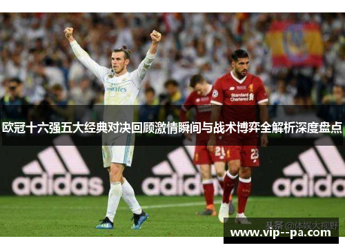 欧冠十六强五大经典对决回顾激情瞬间与战术博弈全解析深度盘点 欧冠十六强五大经典对决回顾激情瞬间与战术博弈全解析深度盘点