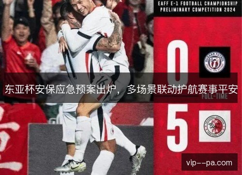 东亚杯安保应急预案出炉,多场景联动护航赛事平安 东亚杯安保应急预案出炉,多场景联动护航赛事平安